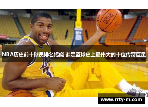 NBA历史前十球员排名揭晓 谁是篮球史上最伟大的十位传奇巨星