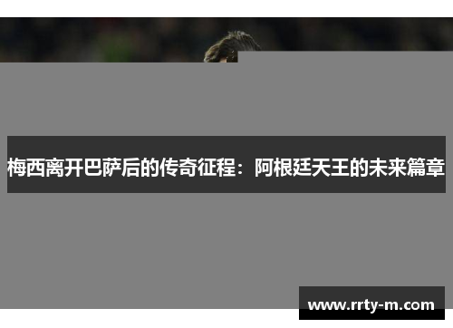 梅西离开巴萨后的传奇征程：阿根廷天王的未来篇章